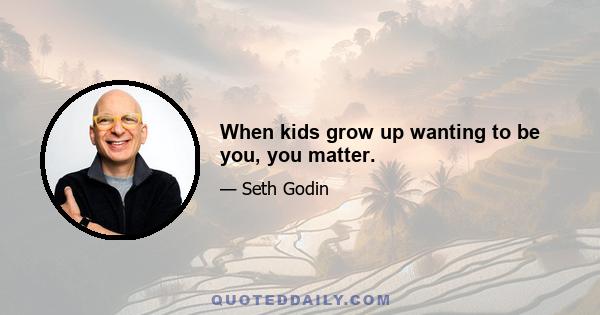 When kids grow up wanting to be you, you matter.