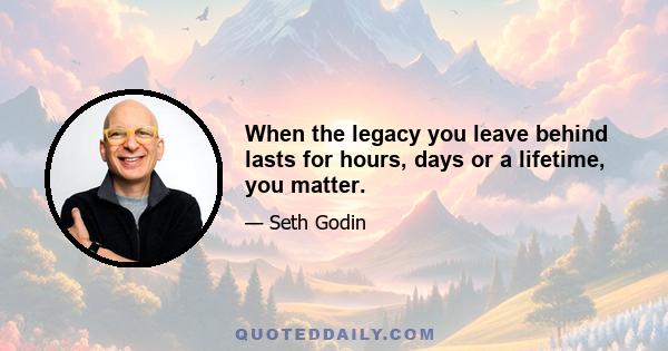 When the legacy you leave behind lasts for hours, days or a lifetime, you matter.