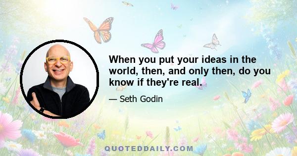 When you put your ideas in the world, then, and only then, do you know if they're real.