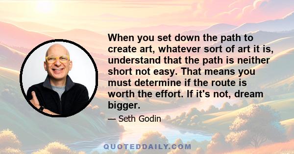 When you set down the path to create art, whatever sort of art it is, understand that the path is neither short not easy. That means you must determine if the route is worth the effort. If it's not, dream bigger.