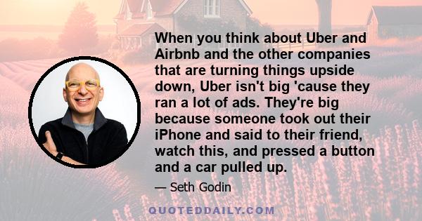 When you think about Uber and Airbnb and the other companies that are turning things upside down, Uber isn't big 'cause they ran a lot of ads. They're big because someone took out their iPhone and said to their friend,