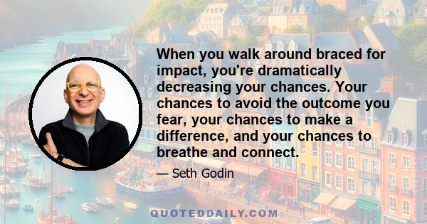 When you walk around braced for impact, you're dramatically decreasing your chances. Your chances to avoid the outcome you fear, your chances to make a difference, and your chances to breathe and connect.