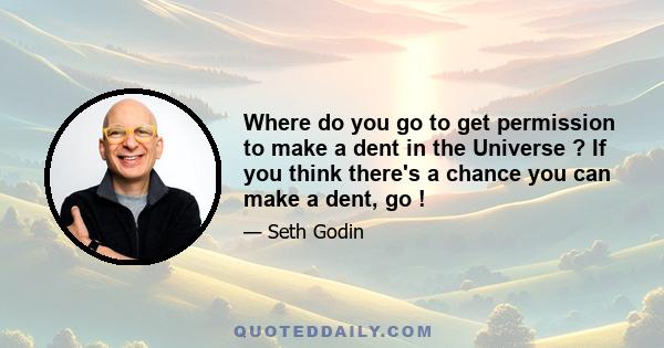 Where do you go to get permission to make a dent in the Universe ? If you think there's a chance you can make a dent, go !