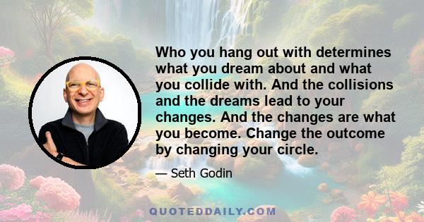 Who you hang out with determines what you dream about and what you collide with. And the collisions and the dreams lead to your changes. And the changes are what you become. Change the outcome by changing your circle.