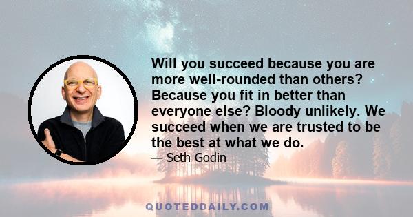 Will you succeed because you are more well-rounded than others? Because you fit in better than everyone else? Bloody unlikely. We succeed when we are trusted to be the best at what we do.