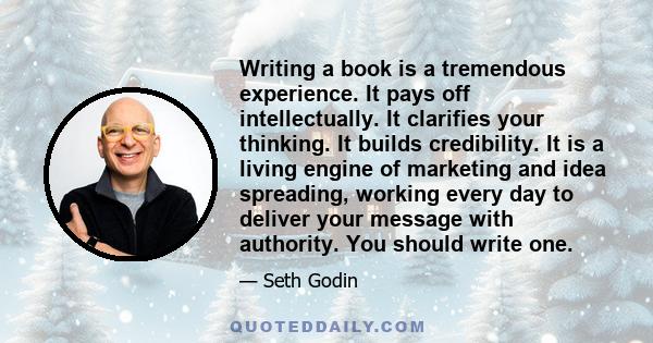 Writing a book is a tremendous experience. It pays off intellectually. It clarifies your thinking. It builds credibility. It is a living engine of marketing and idea spreading, working every day to deliver your message