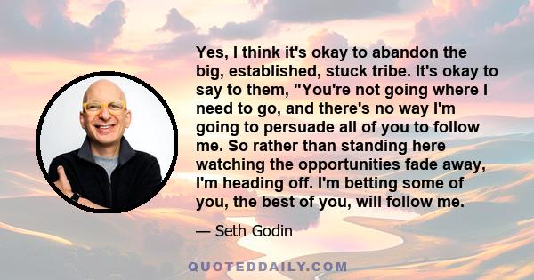 Yes, I think it's okay to abandon the big, established, stuck tribe. It's okay to say to them, You're not going where I need to go, and there's no way I'm going to persuade all of you to follow me. So rather than