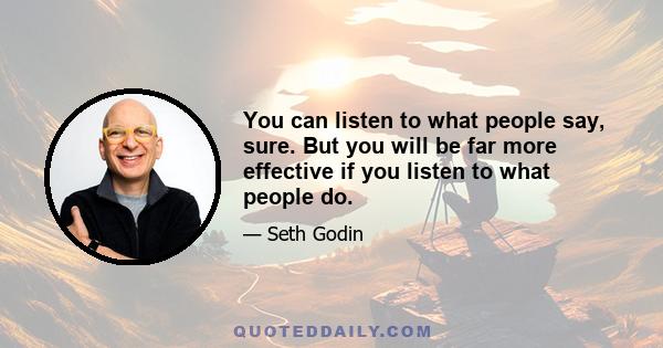 You can listen to what people say, sure. But you will be far more effective if you listen to what people do.