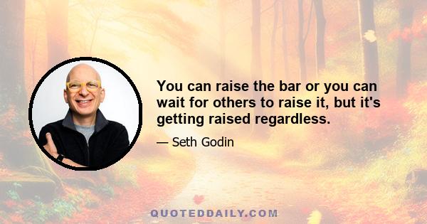 You can raise the bar or you can wait for others to raise it, but it's getting raised regardless.