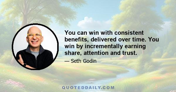 You can win with consistent benefits, delivered over time. You win by incrementally earning share, attention and trust.