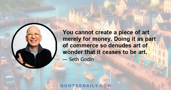 You cannot create a piece of art merely for money. Doing it as part of commerce so denudes art of wonder that it ceases to be art.