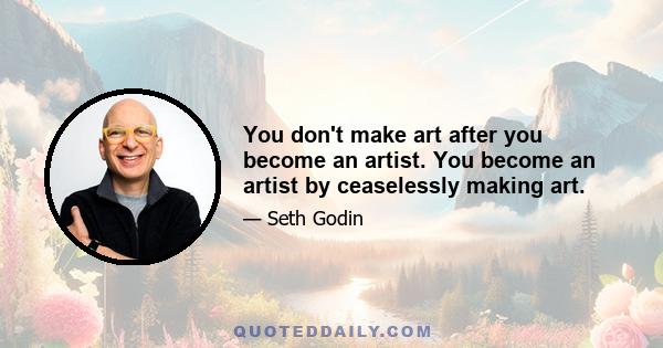 You don't make art after you become an artist. You become an artist by ceaselessly making art.