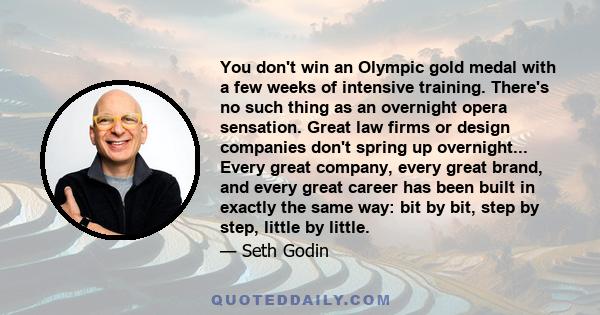 You don't win an Olympic gold medal with a few weeks of intensive training. There's no such thing as an overnight opera sensation. Great law firms or design companies don't spring up overnight... Every great company,