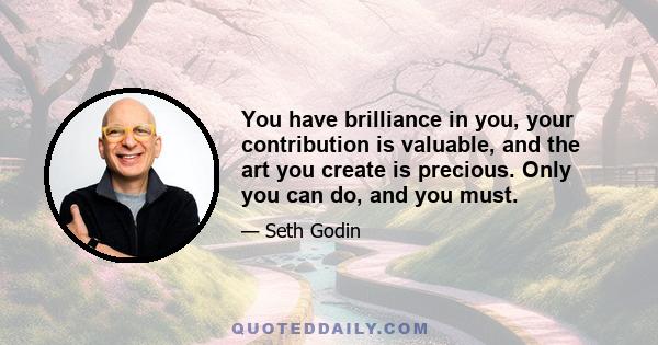 You have brilliance in you, your contribution is valuable, and the art you create is precious. Only you can do, and you must.