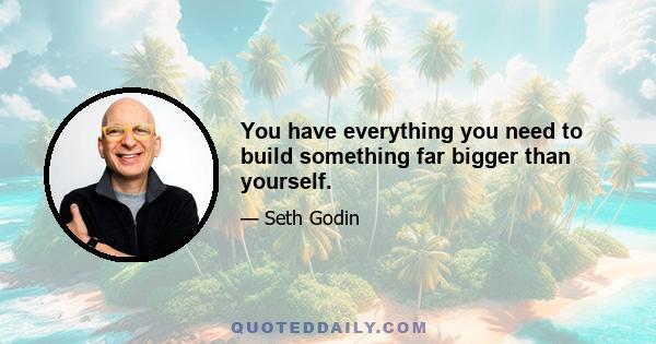 You have everything you need to build something far bigger than yourself.