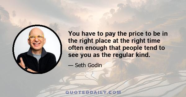 You have to pay the price to be in the right place at the right time often enough that people tend to see you as the regular kind.