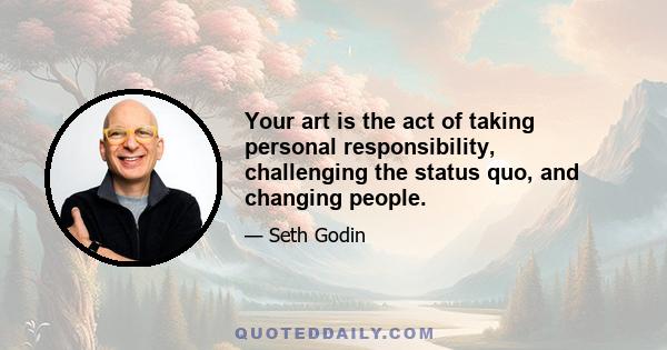 Your art is the act of taking personal responsibility, challenging the status quo, and changing people.