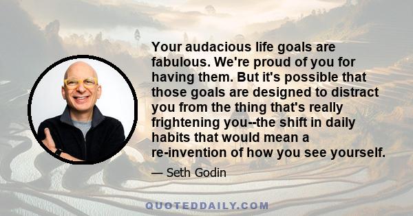 Your audacious life goals are fabulous. We're proud of you for having them. But it's possible that those goals are designed to distract you from the thing that's really frightening you--the shift in daily habits that