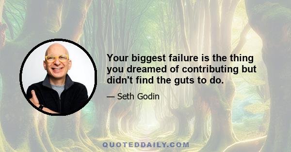 Your biggest failure is the thing you dreamed of contributing but didn't find the guts to do.