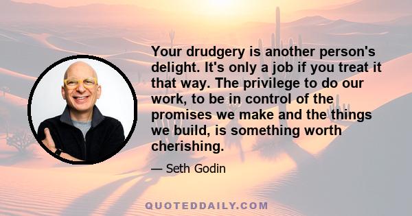 Your drudgery is another person's delight. It's only a job if you treat it that way. The privilege to do our work, to be in control of the promises we make and the things we build, is something worth cherishing.