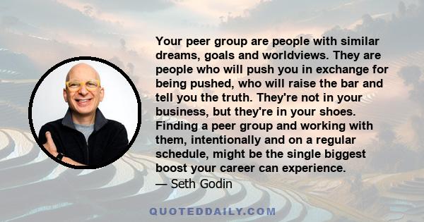 Your peer group are people with similar dreams, goals and worldviews. They are people who will push you in exchange for being pushed, who will raise the bar and tell you the truth. They're not in your business, but