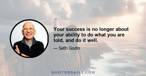 Your success is no longer about your ability to do what you are told, and do it well.