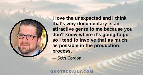 I love the unexpected and I think that's why documentary is an attractive genre to me because you don't know where it's going to go, so I tend to involve that as much as possible in the production process.