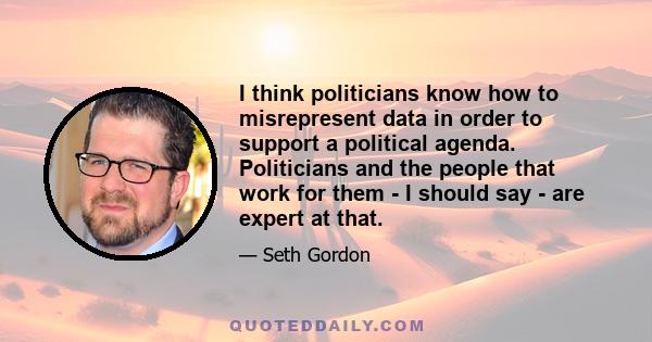 I think politicians know how to misrepresent data in order to support a political agenda. Politicians and the people that work for them - I should say - are expert at that.