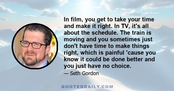 In film, you get to take your time and make it right. In TV, it's all about the schedule. The train is moving and you sometimes just don't have time to make things right, which is painful 'cause you know it could be