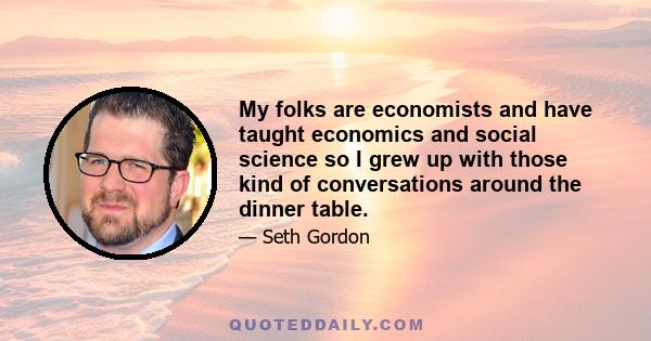 My folks are economists and have taught economics and social science so I grew up with those kind of conversations around the dinner table.