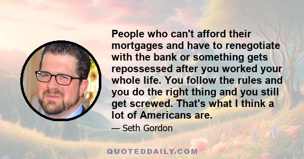 People who can't afford their mortgages and have to renegotiate with the bank or something gets repossessed after you worked your whole life. You follow the rules and you do the right thing and you still get screwed.