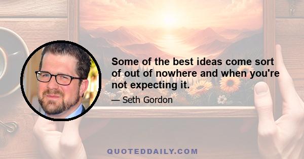 Some of the best ideas come sort of out of nowhere and when you're not expecting it.