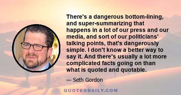 There's a dangerous bottom-lining, and super-summarizing that happens in a lot of our press and our media, and sort of our politicians' talking points, that's dangerously simple. I don't know a better way to say it. And 