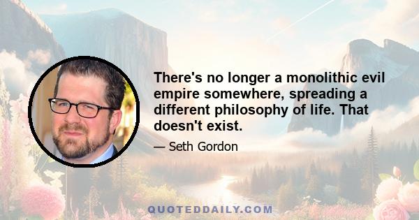 There's no longer a monolithic evil empire somewhere, spreading a different philosophy of life. That doesn't exist.