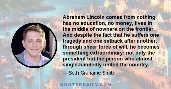 Abraham Lincoln comes from nothing, has no education, no money, lives in the middle of nowhere on the frontier. And despite the fact that he suffers one tragedy and one setback after another, through sheer force of