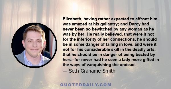 Elizabeth, having rather expected to affront him, was amazed at his gallantry; and Darcy had never been so bewitched by any woman as he was by her. He really believed, that were it not for the inferiority of her