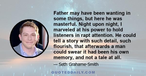 Father may have been wanting in some things, but here he was masterful. Night upon night, I marveled at his power to hold listeners in rapt attention. He could tell a story with such detail, such flourish, that