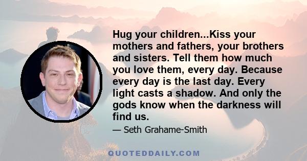 Hug your children...Kiss your mothers and fathers, your brothers and sisters. Tell them how much you love them, every day. Because every day is the last day. Every light casts a shadow. And only the gods know when the