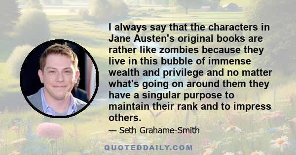 I always say that the characters in Jane Austen's original books are rather like zombies because they live in this bubble of immense wealth and privilege and no matter what's going on around them they have a singular