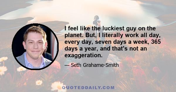 I feel like the luckiest guy on the planet. But, I literally work all day, every day, seven days a week, 365 days a year, and that's not an exaggeration.