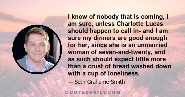 I know of nobody that is coming, I am sure, unless Charlotte Lucas should happen to call in- and I am sure my dinners are good enough for her, since she is an unmarried woman of seven-and-twenty, and as such should