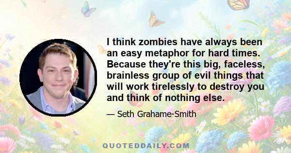 I think zombies have always been an easy metaphor for hard times. Because they're this big, faceless, brainless group of evil things that will work tirelessly to destroy you and think of nothing else.