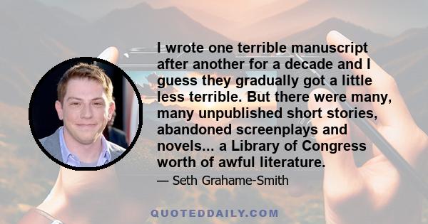 I wrote one terrible manuscript after another for a decade and I guess they gradually got a little less terrible. But there were many, many unpublished short stories, abandoned screenplays and novels... a Library of