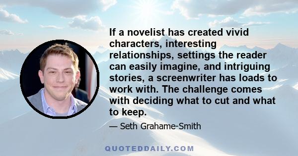 If a novelist has created vivid characters, interesting relationships, settings the reader can easily imagine, and intriguing stories, a screenwriter has loads to work with. The challenge comes with deciding what to cut 