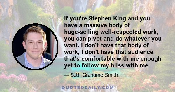 If you're Stephen King and you have a massive body of huge-selling well-respected work, you can pivot and do whatever you want. I don't have that body of work, I don't have that audience that's comfortable with me