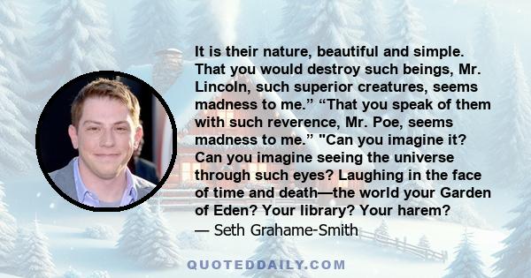 It is their nature, beautiful and simple. That you would destroy such beings, Mr. Lincoln, such superior creatures, seems madness to me.” “That you speak of them with such reverence, Mr. Poe, seems madness to me.” Can