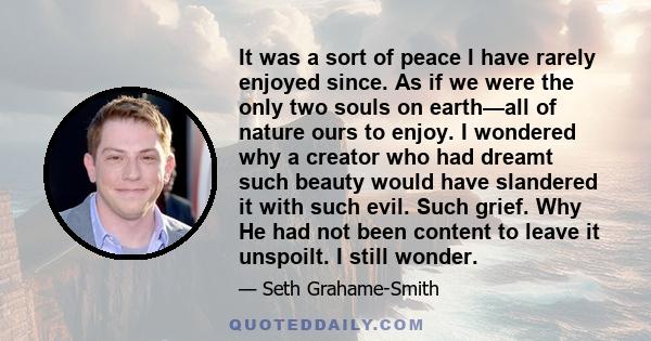 It was a sort of peace I have rarely enjoyed since. As if we were the only two souls on earth—all of nature ours to enjoy. I wondered why a creator who had dreamt such beauty would have slandered it with such evil. Such 