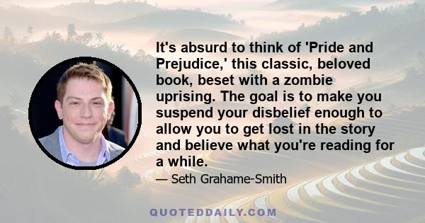 It's absurd to think of 'Pride and Prejudice,' this classic, beloved book, beset with a zombie uprising. The goal is to make you suspend your disbelief enough to allow you to get lost in the story and believe what