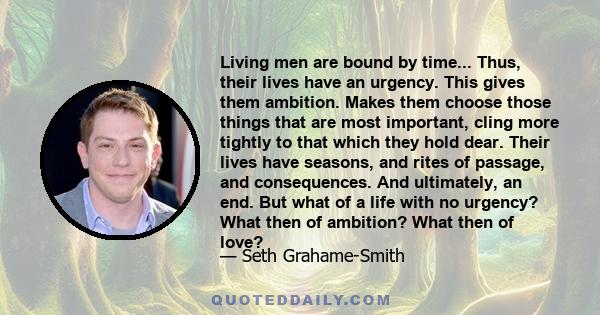 Living men are bound by time... Thus, their lives have an urgency. This gives them ambition. Makes them choose those things that are most important, cling more tightly to that which they hold dear. Their lives have