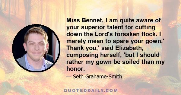 Miss Bennet, I am quite aware of your superior talent for cutting down the Lord's forsaken flock. I merely mean to spare your gown.' Thank you,' said Elizabeth, composing herself, 'but I should rather my gown be soiled